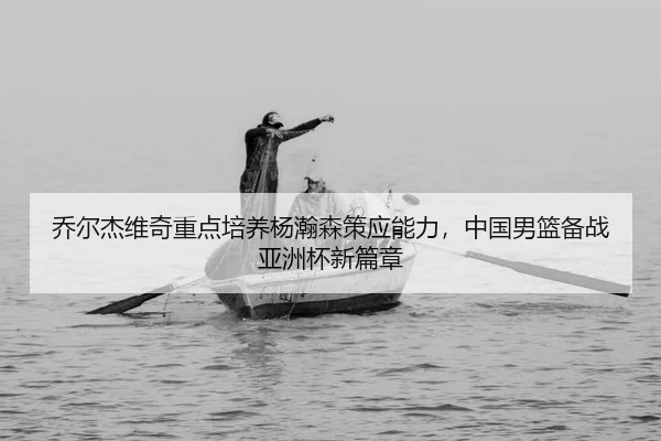乔尔杰维奇重点培养杨瀚森策应能力，中国男篮备战亚洲杯新篇章